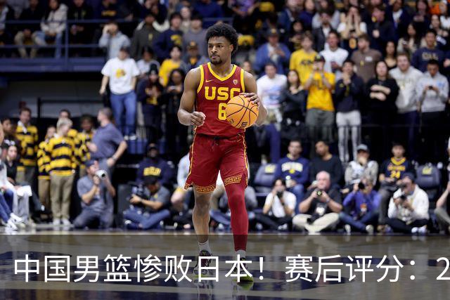 中国男篮惨败日本！赛后评分：2人优秀 4人合格 3人"花样"拉胯