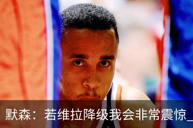 默森：若维拉降级我会非常震惊 阿森纳将以两位数积分优势夺冠